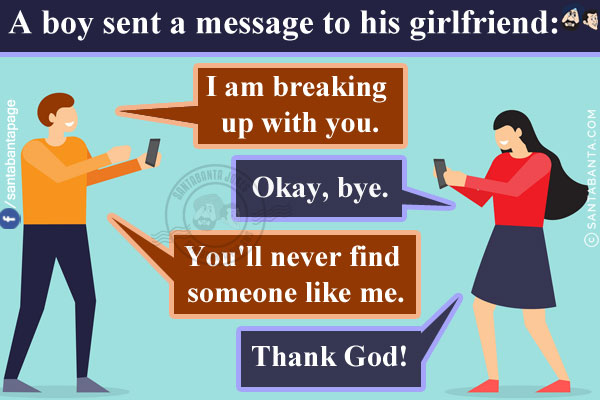 A boy sent a message to his girlfriend:<br/>
Boy: I am breaking up with you.<br/>
Girl: Okay, bye.<br/>
Boy: You'll never find someone like me.<br/>
Girl: Thank God!