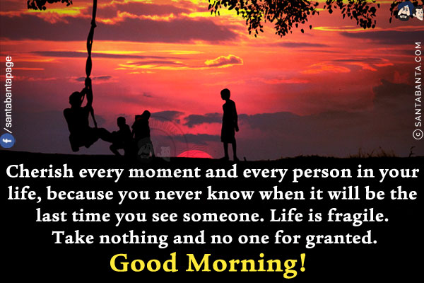 Cherish every moment and every person in your life, because you never know when it will be the last time you see someone.<br/>
Life is fragile. Take nothing and no one for granted.<br/>
Good Morning!