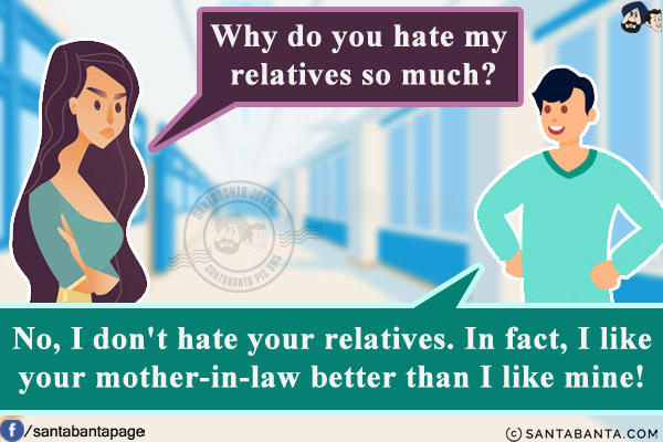 Wife: Why do you hate my relatives so much?<br/>
Husband: No, I don't hate your relatives.  In fact, I like your mother-in-law better than I like mine!