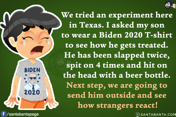 We tried an experiment here in Texas. I asked my son to wear a Biden 2020 T-shirt to see how he gets treated.<br/>
He has been slapped twice, spit on 4 times and hit on the head with a beer bottle. Next step, we are going to send him outside and see how strangers react!