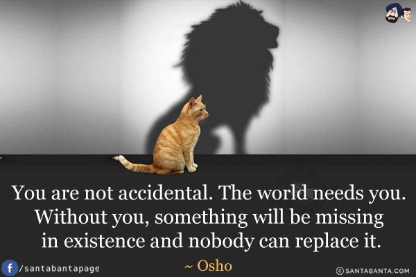 You are not accidental. The world needs you. Without you, something will be missing in existence and nobody can replace it.