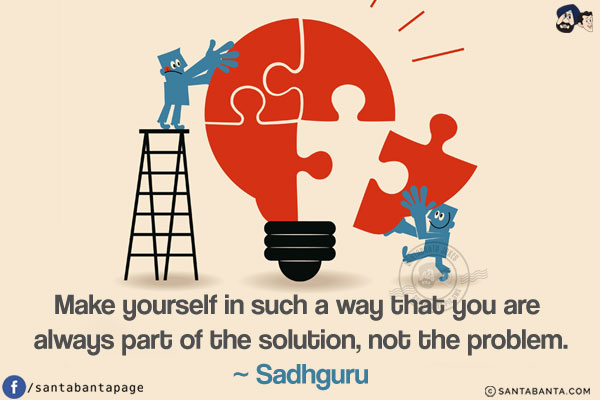 Make yourself in such a way that you are always part of the solution, not the problem.