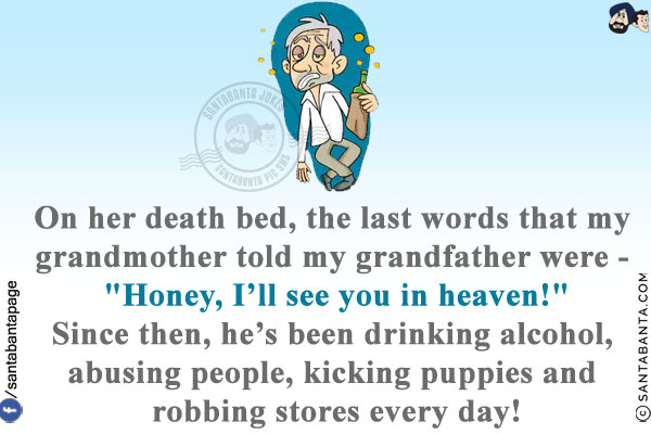 On her death bed, the last words that my grandmother told my grandfather were - `Honey, I'll see you in heaven!`<br/>
Since then, he's been drinking alcohol, abusing people, kicking puppies and robbing stores every day!