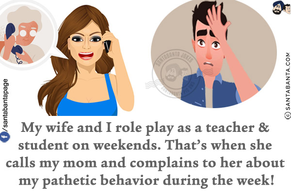 My wife and I role play as a teacher & student on weekends.<br/>
That's when she calls my mom and complains to her about my pathetic behavior during the week!