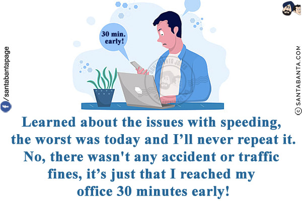 Learned about the issues with speeding, the worst was today and I'll never repeat it.<br/>
No, there wasn't any accident or traffic fines, it's just that I reached my office 30 minutes early!