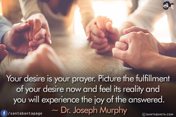 Your desire is your prayer. Picture the fulfillment of your desire now and feel its reality and you will experience the joy of the answered.