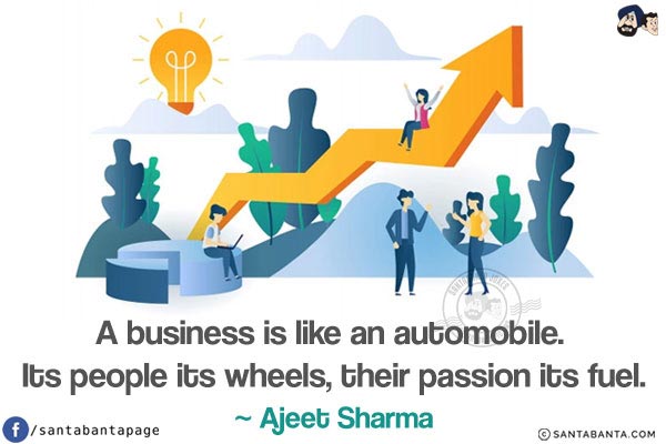 A business is like an automobile. Its people its wheels, their passion its fuel.