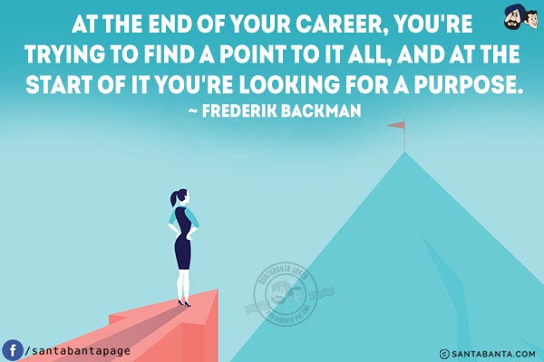 At the end of your career, you're trying to find a point to it all, and at the start of it you're looking for a purpose.