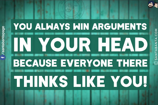 You always win arguments in your head because everyone there thinks like you!