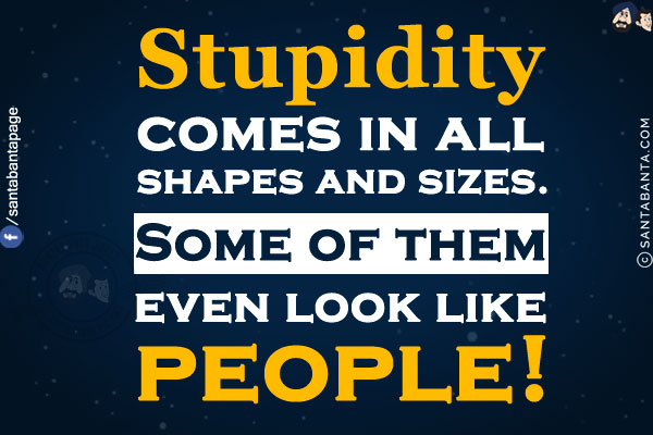 Stupidity comes in all shapes and sizes.<br/>
Some of them even look like people!