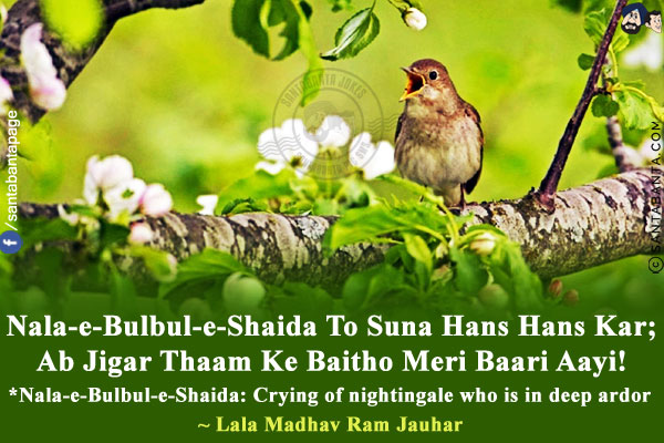 Nala-e-Bulbul-e-Shaida To Suna Hans Hans Kar;<br/>
Ab Jigar Thaam Ke Baitho Meri Baari Aayi!<br/><br/>
*Nala-e-Bulbul-e-Shaida: Crying of nightingale who is in deep ardor