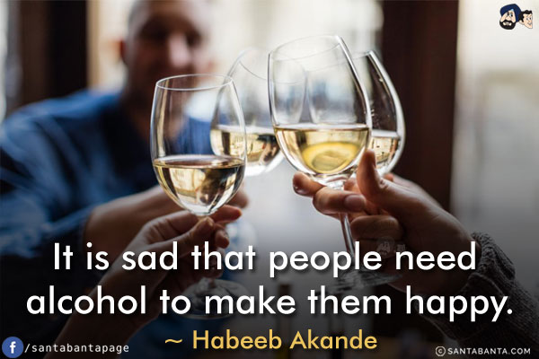 It is sad that people need alcohol to make them happy.