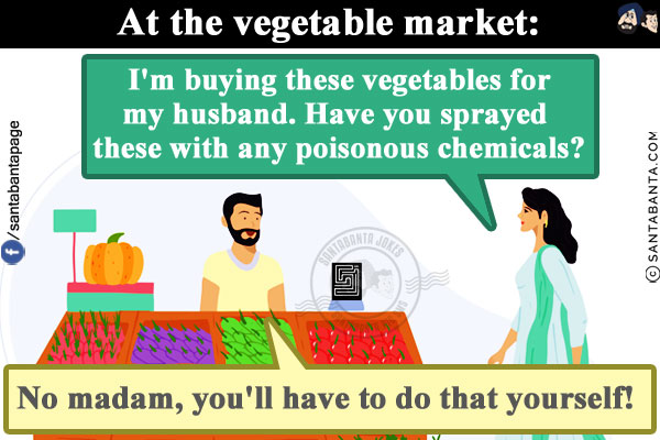 At the vegetable market:<br/>
Lady: I'm buying these vegetables for my husband. Have you sprayed these with any poisonous chemicals?<br/>
Seller: No madam, you'll have to do that yourself!