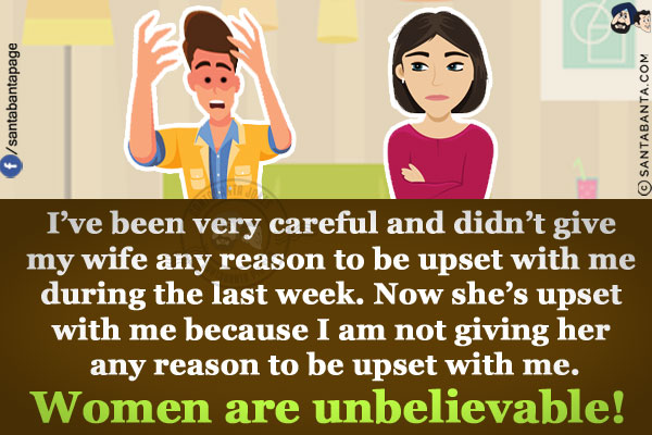 I've been very careful and didn't give my wife any reason to be upset with me during the last week.<br/>
Now she's upset with me because I am not giving her any reason to be upset with me.<br/>
Women are unbelievable!