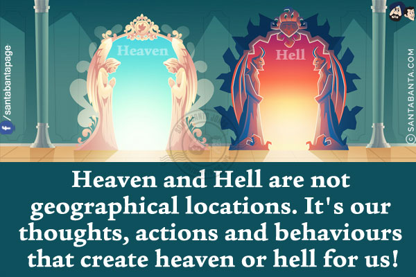 Heaven and Hell are not geographical locations.<br/>
It's our thoughts, actions and behaviours that create heaven or hell for us!