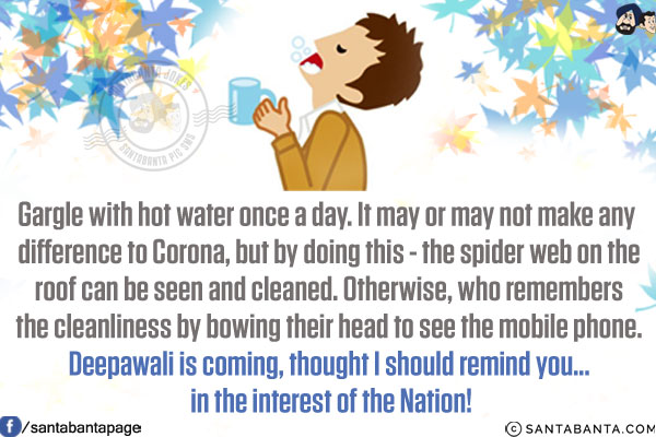 Gargle with hot water once a day. It may or may not make any difference to Corona, but by doing this - the spider web on the roof can be seen and cleaned. Otherwise, who remembers the cleanliness by bowing their head to see the mobile phone.<br/>
Deepawali is coming, thought I should remind you... in the interest of the Nation!