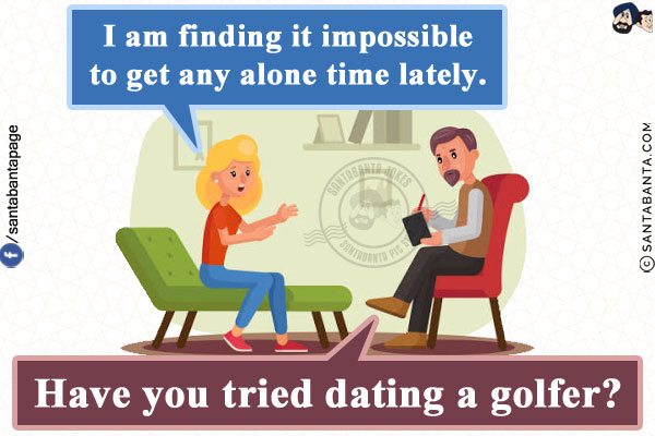 Patient: I am finding it impossible to get any alone time lately.<br/>
Therapist: Have you tried dating a golfer?