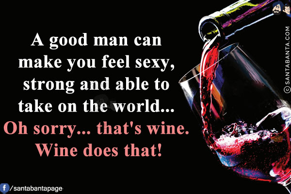 A good man can make you feel sexy, strong and able to take on the world... Oh sorry... that's wine. Wine does that!