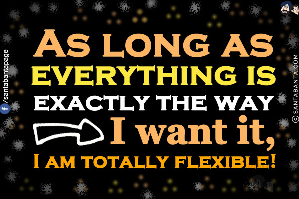 As long as everything is exactly the way I want it, I am totally flexible!