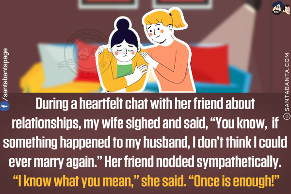 During a heartfelt chat with her friend about relationships, my wife sighed and said, `You know, if something happened to my husband, I don't think I could ever marry again.`<br/>
Her friend nodded sympathetically. `I know what you mean,` she said. `Once is enough!`