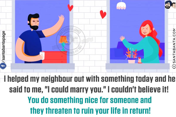 I helped my neighbor out with something today and he said to me, `I could marry you.`<br/>
I couldn't believe it! You do something nice for someone and they threaten to ruin your life in return!