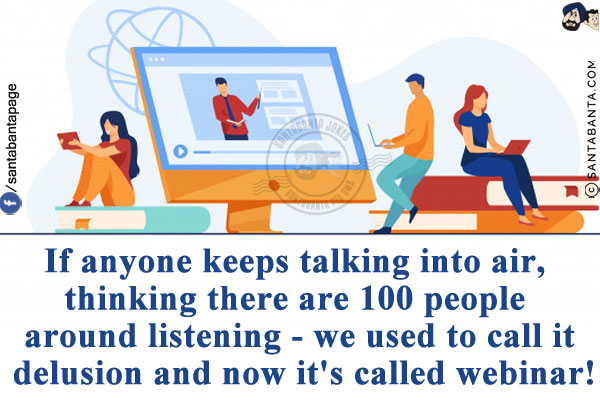 If anyone keeps talking into air, thinking there are 100 people around listening - we used to call it delusion and now it's called webinar!