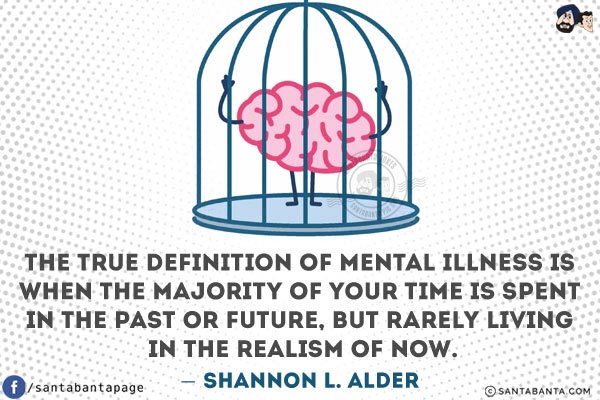 The true definition of mental illness is when the majority of your time is spent in the past or future, but rarely living in the realism of NOW.