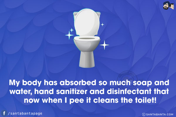 My body has absorbed so much soap and water, hand sanitizer and disinfectant that now when I pee it cleans the toilet!