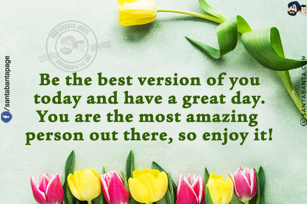 Be the best version of you today and have a great day. You are the most amazing person out there, so enjoy it!