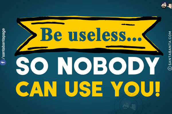 Be useless... so nobody can use you!