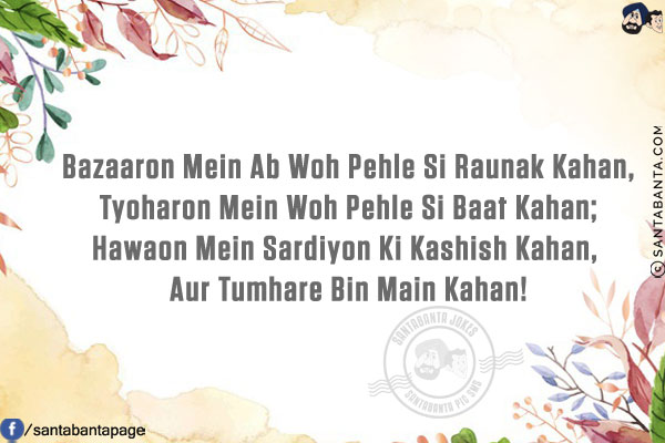 Bazaaron Mein Ab Woh Pehle Si Raunak Kahan,<br/>
Tyoharon Mein Woh Pehle Si Baat Kahan;<br/>
Hawaon Mein Sardiyon Ki Kashish Kahan,<br/>
Aur Tumhare Bin Main Kahan!