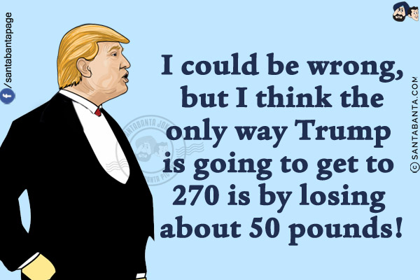 I could be wrong, but I think the only way Trump is going to get to 270 is by losing about 50 pounds!