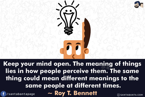 Keep your mind open. The meaning of things lies in how people perceive them. The same thing could mean different meanings to the same people at different times.