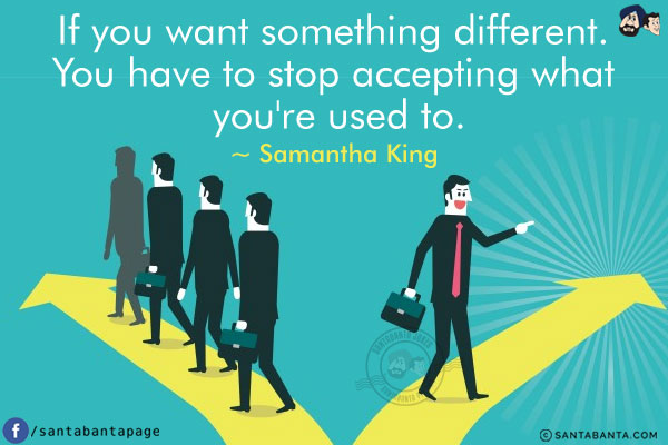 If you want something different. You have to stop accepting what you're used to.