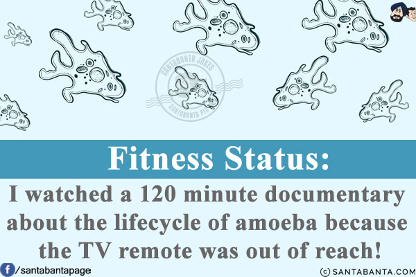 Fitness Status:<br/>
I watched a 120 minute documentary about the lifecycle of amoeba because the TV remote was out of reach!