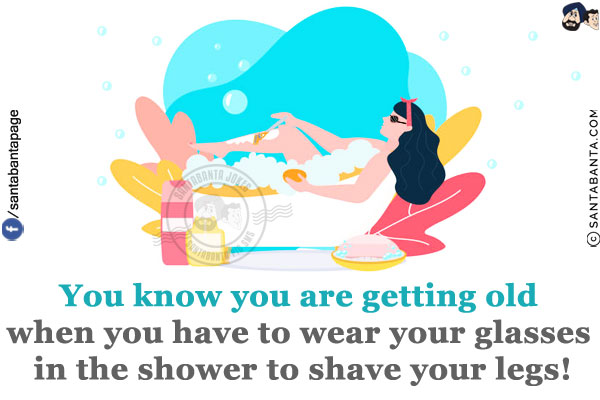 You know you are getting old when you have to wear your glasses in the shower to shave your legs!