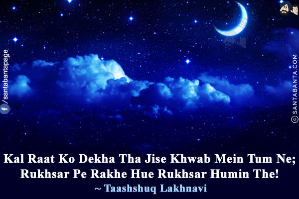 Kal Raat Ko Dekha Tha Jise Khwab Mein Tum Ne;<br/>
Rukhsar Pe Rakhe Hue Rukhsar Humin The!