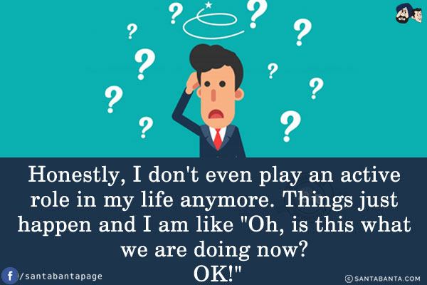 Honestly, I don't even play an active role in my life anymore. Things just happen and I am like `Oh, is this what we are doing now? OK!`