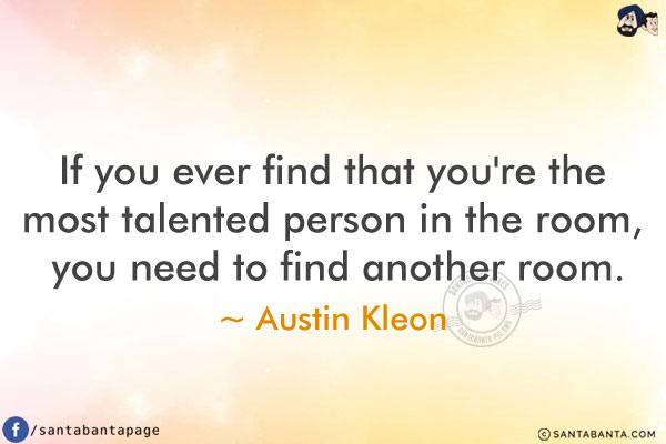 If you ever find that you're the most talented person in the room, you need to find another room.