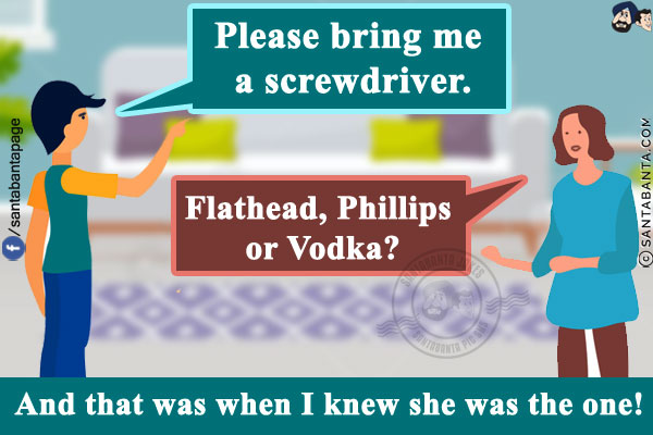 Me: Please bring me a screwdriver.<br/>
Wife: Flathead, Phillips or Vodka?<br/>
And that was when I knew she was the one!