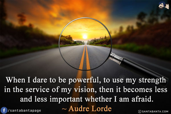 When I dare to be powerful, to use my strength in the service of my vision, then it becomes less and less important whether I am afraid.