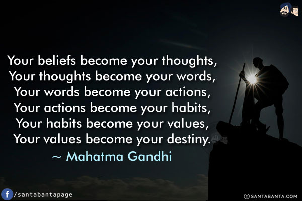 Your beliefs become your thoughts,<br/>
Your thoughts become your words,<br/>
Your words become your actions,<br/>
Your actions become your habits,<br/>
Your habits become your values,<br/>
Your values become your destiny.