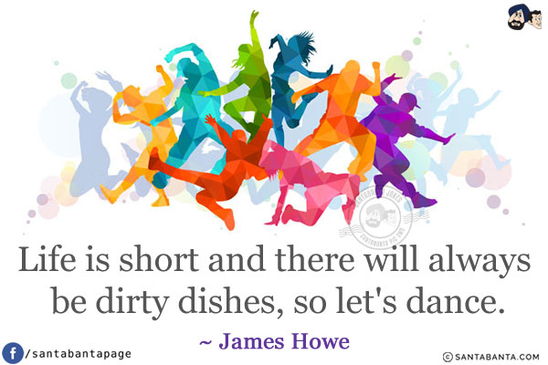 Life is short and there will always be dirty dishes, so let's dance.