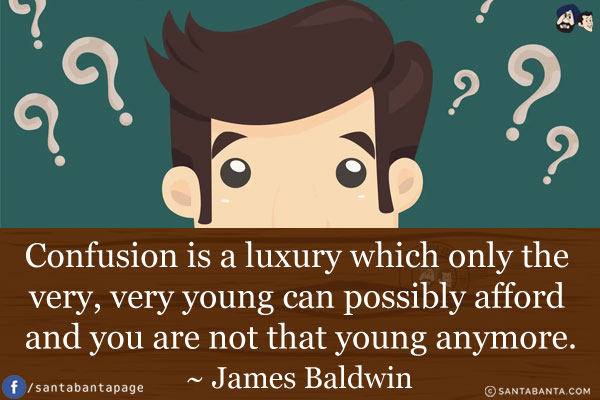 Confusion is a luxury which only the very, very young can possibly afford and you are not that young anymore.