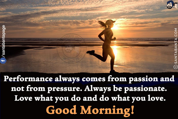 Performance always comes from passion and not from pressure.<br/>
Always be passionate. Love what you do and do what you love.<br/>
Good Morning!