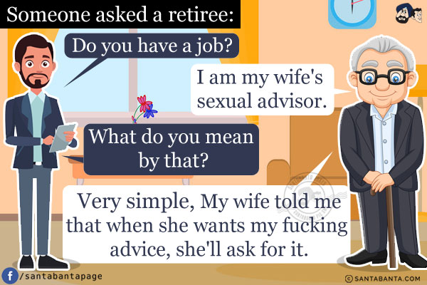 Someone asked a retiree, `Do you have a job?`<br/>
He replied, `I am my wife's sexual advisor.`<br/>
Somewhat shocked, they said, `What do you mean by that?`<br/>
`Very simple,` he said, `My wife told me that when she wants my fucking advice, she'll ask for it.`