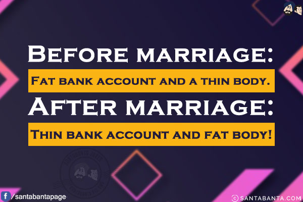 Before marriage: Fat bank account and a thin body.<br/>
After marriage: Thin bank account and fat body!