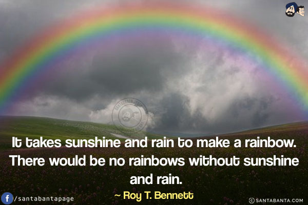 It takes sunshine and rain to make a rainbow. There would be no rainbows without sunshine and rain.