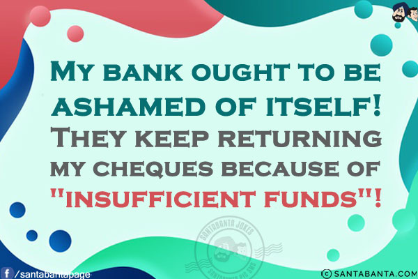 My bank ought to be ashamed of itself! They keep returning my cheques because of `insufficient funds`!