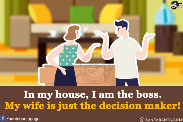 In my house, I am the boss.<br/>
My wife is just the decision maker!